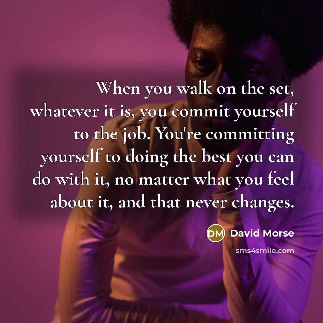 “When you walk on the set, whatever it is, you commit yourself to the job. You're committing yourself to doing the best you can do with it, no matter what you feel about it, and that never changes.” quote by David Morse