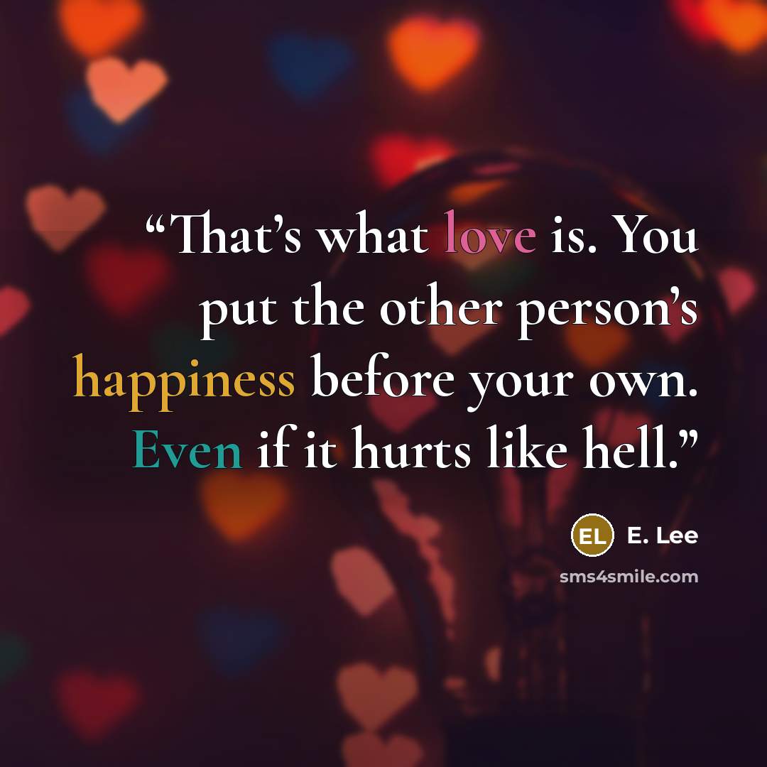 “That’s what love is. You put the other person’s happiness before your own. Even if it hurts like hell.” quote by E. Lee