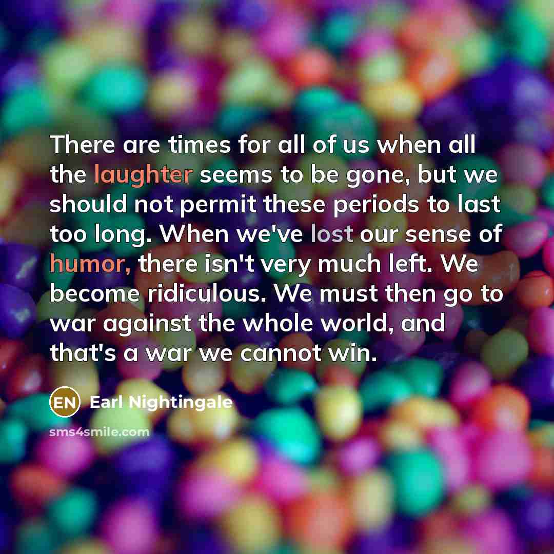 “There are times for all of us when all the laughter seems to be gone, but we should not permit these periods to last too long. When we've lost our sense of humor, there isn't very much left. We become ridiculous. We must then go to war against the whole world, and that's a war we cannot win.” quote by Earl Nightingale