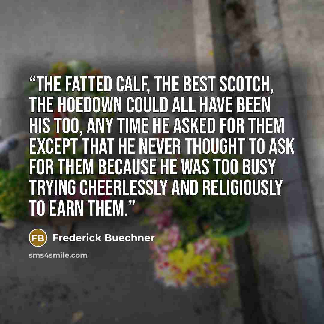 “The fatted calf, the best Scotch, the hoedown could all have been his too, any time he asked for them except that he never thought to ask for them because he was too busy trying cheerlessly and religiously to earn them.” quote by Frederick Buechner