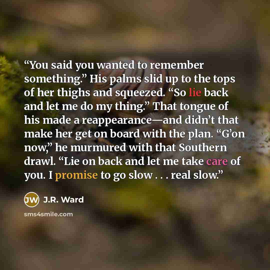 “You said you wanted to remember something.” His palms slid up to the tops of her thighs and squeezed. “So lie back and let me do my thing.” That tongue of his made a reappearance—and didn’t that make her get on board with the plan. “G’on now,” he murmured with that Southern drawl. “Lie on back and…” quote by J.R. Ward