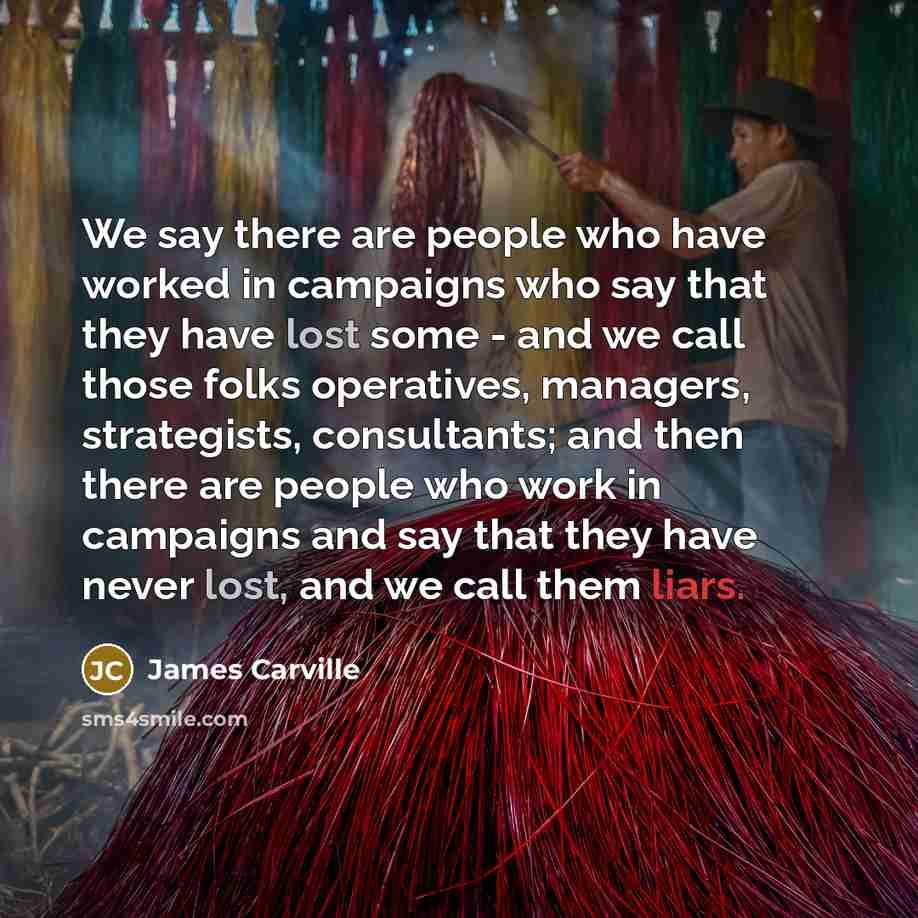 “We say there are people who have worked in campaigns who say that they have lost some - and we call those folks operatives, managers, strategists, consultants; and then there are people who work in campaigns and say that they have never lost, and we call them liars.” quote by James Carville