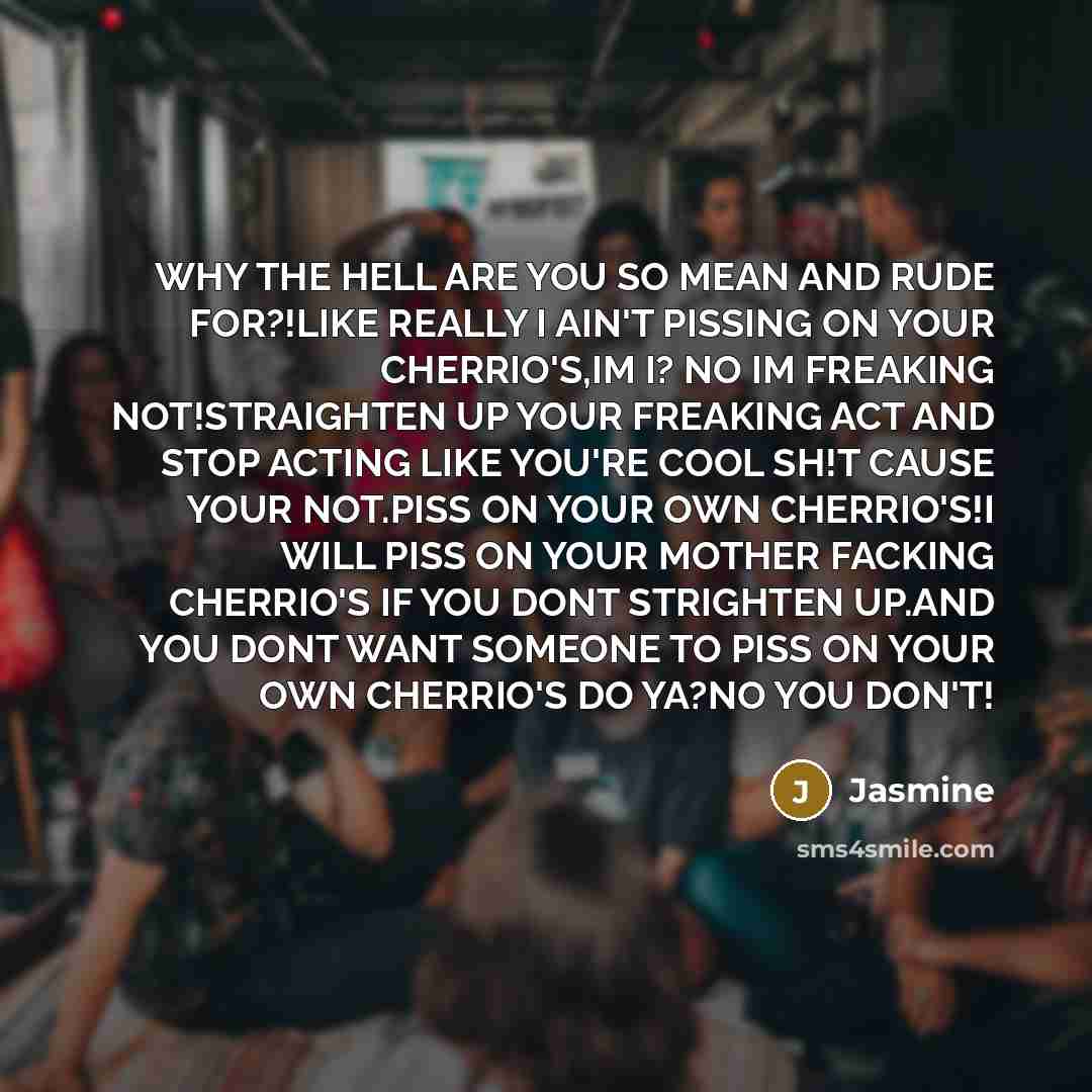 “WHY THE HELL ARE YOU SO MEAN AND RUDE FOR?!LIKE REALLY I AIN'T PISSING ON YOUR CHERRIO'S,IM I? NO IM FREAKING NOT!STRAIGHTEN UP YOUR FREAKING ACT AND STOP ACTING LIKE YOU'RE COOL SH!T CAUSE YOUR NOT.PISS ON YOUR OWN CHERRIO'S!I WILL PISS ON YOUR MOTHER FACKING CHERRIO'S IF YOU DONT STRIGHTEN…” quote by Jasmine