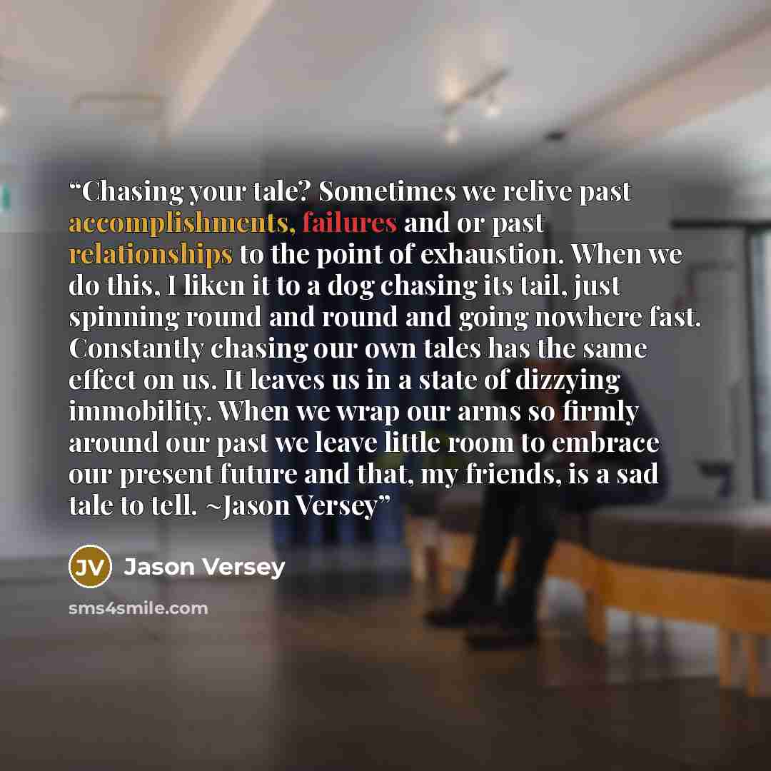 “Chasing your tale? Sometimes we relive past accomplishments, failures and or past relationships to the point of exhaustion. When we do this, I liken it to a dog chasing its tail, just spinning round and round and going nowhere fast. Constantly chasing our own tales has the same effect on us. It…” quote by Jason Versey