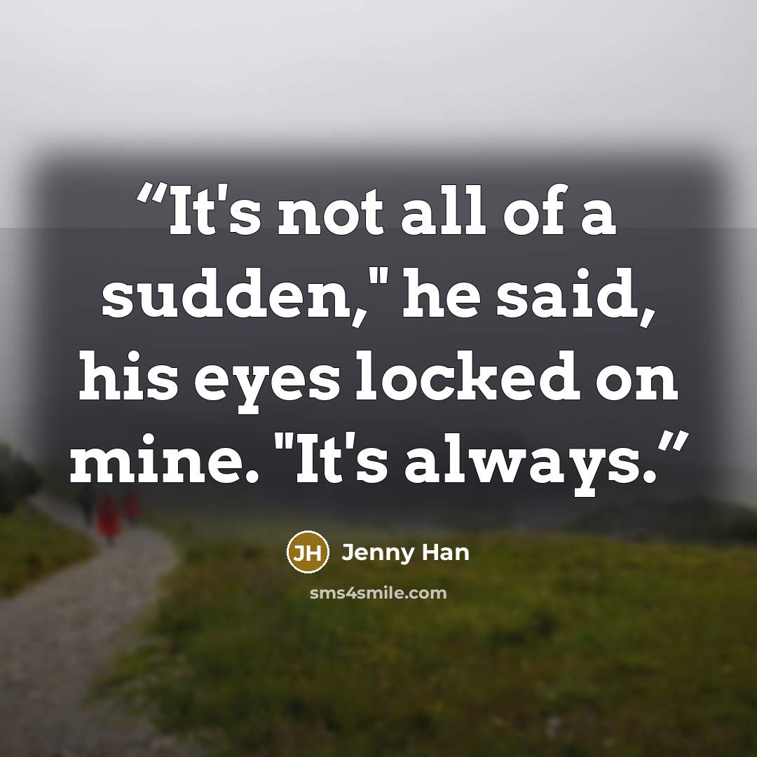 “It's not all of a sudden," he said, his eyes locked on mine. "It's always.” quote by Jenny Han