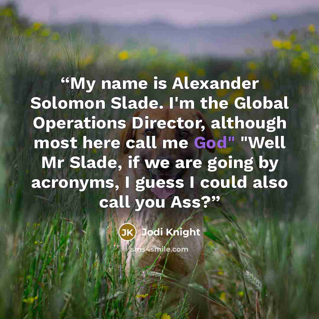 “My name is Alexander Solomon Slade. I'm the Global Operations Director, although most here call me God" "Well Mr Slade, if we are going by acronyms, I guess I could also call you Ass?” quote by Jodi Knight