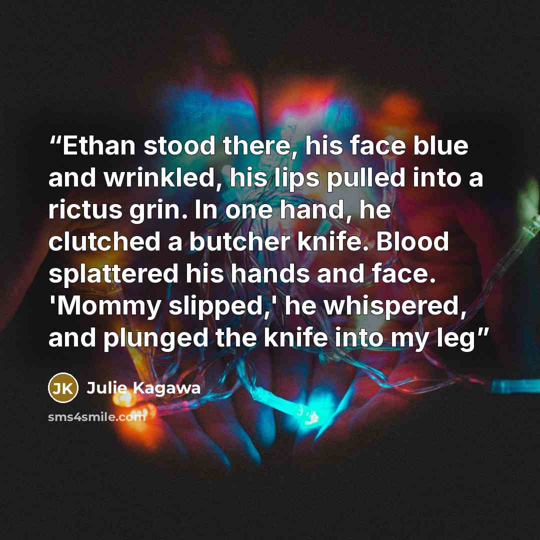 “Ethan stood there, his face blue and wrinkled, his lips pulled into a rictus grin. In one hand, he clutched a butcher knife. Blood splattered his hands and face. 'Mommy slipped,' he whispered, and plunged the knife into my leg” quote by Julie Kagawa
