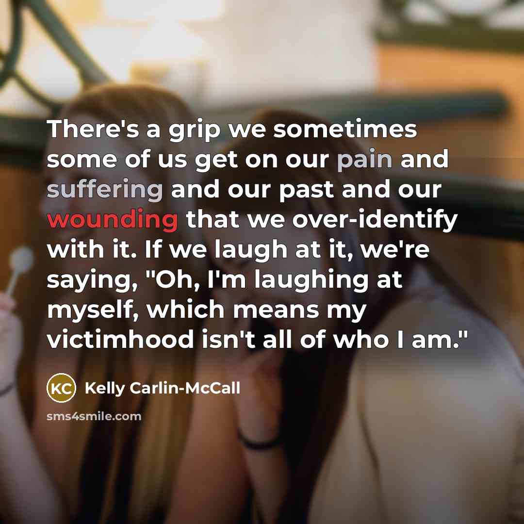 “There's a grip we sometimes some of us get on our pain and suffering and our past and our wounding that we over-identify with it. If we laugh at it, we're saying, "Oh, I'm laughing at myself, which means my victimhood isn't all of who I am."” quote by Kelly Carlin-McCall