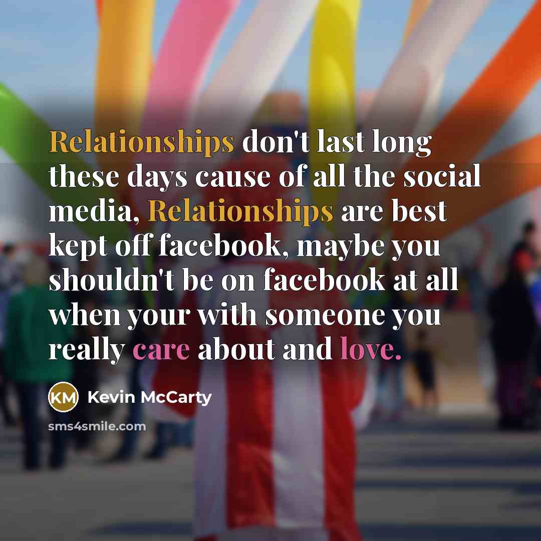 “Relationships don't last long these days cause of all the social media, Relationships are best kept off facebook, maybe you shouldn't be on facebook at all when your with someone you really care about and love.” quote by Kevin McCarty