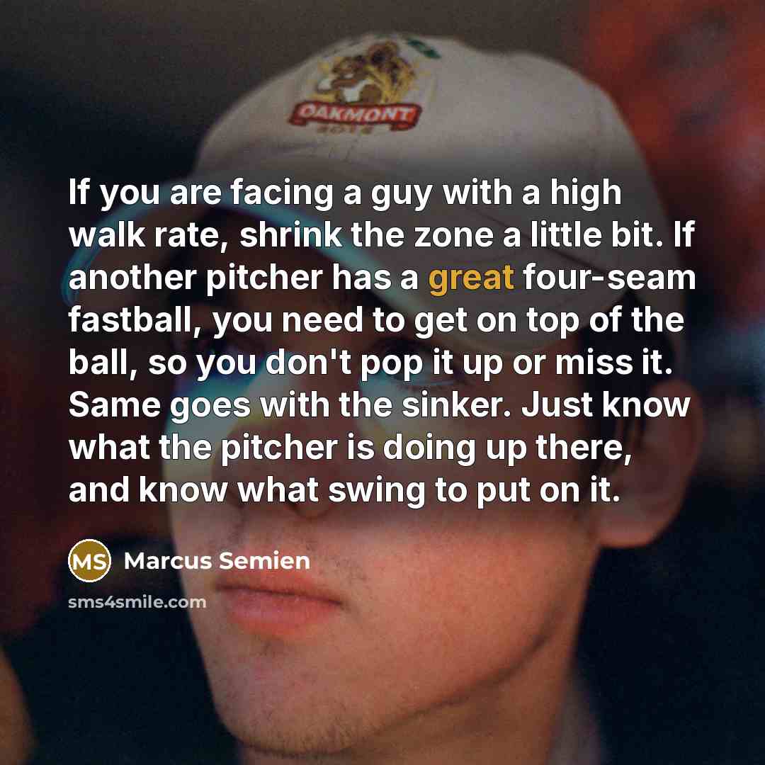 “If you are facing a guy with a high walk rate, shrink the zone a little bit. If another pitcher has a great four-seam fastball, you need to get on top of the ball, so you don't pop it up or miss it. Same goes with the sinker. Just know what the pitcher is doing up there, and know what swing to put…” quote by Marcus Semien