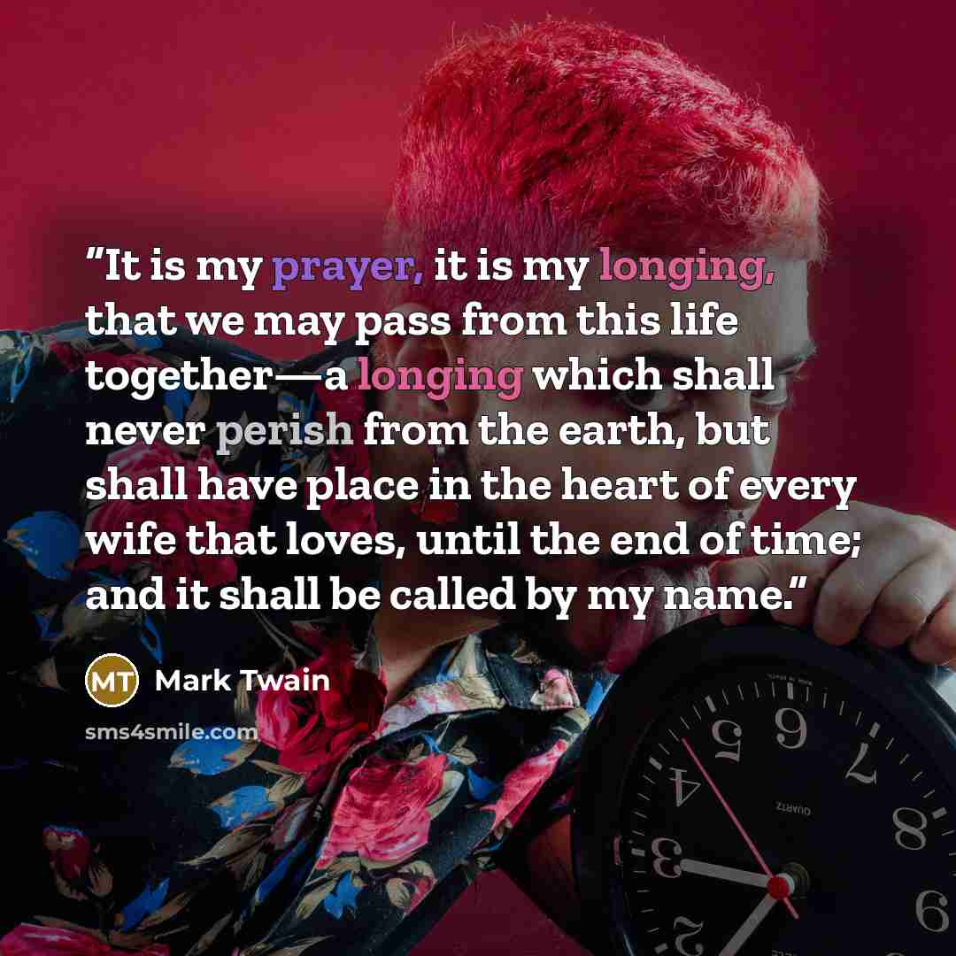 “It is my prayer, it is my longing, that we may pass from this life together—a longing which shall never perish from the earth, but shall have place in the heart of every wife that loves, until the end of time; and it shall be called by my name.” quote by Mark Twain