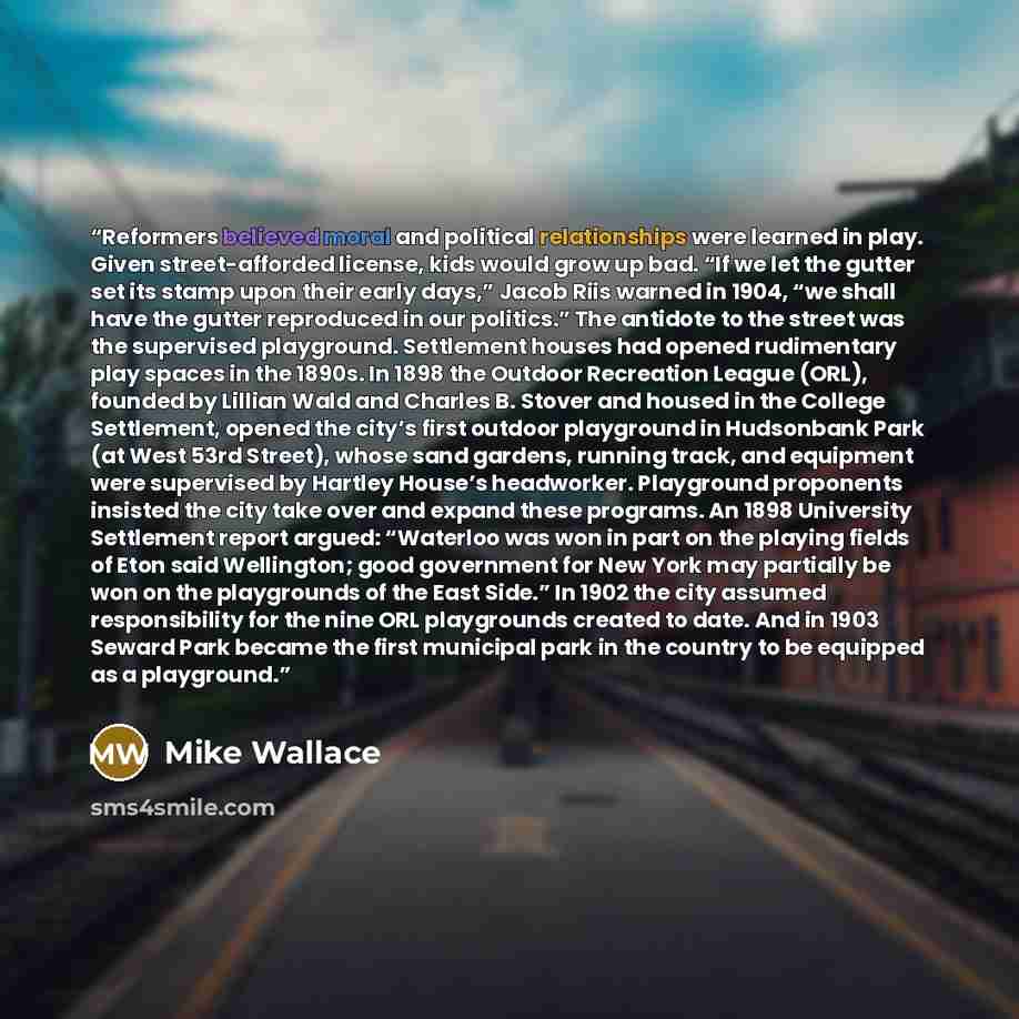 “Reformers believed moral and political relationships were learned in play. Given street-afforded license, kids would grow up bad. “If we let the gutter set its stamp upon their early days,” Jacob Riis warned in 1904, “we shall have the gutter reproduced in our politics.” The antidote to the street…” quote by Mike Wallace