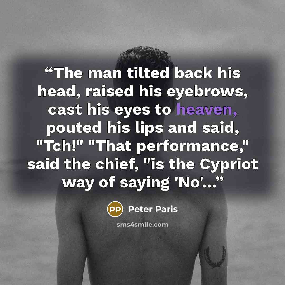 “The man tilted back his head, raised his eyebrows, cast his eyes to heaven, pouted his lips and said, "Tch!" "That performance," said the chief, "is the Cypriot way of saying 'No'…” quote by Peter Paris