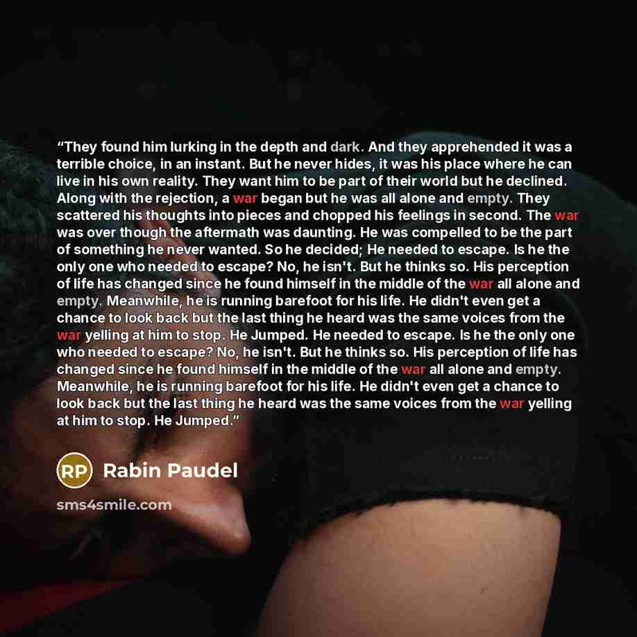 “They found him lurking in the depth and dark. And they apprehended it was a terrible choice, in an instant. But he never hides, it was his place where he can live in his own reality. They want him to be part of their world but he declined. Along with the rejection, a war began but he was all alone…” quote by Rabin Paudel