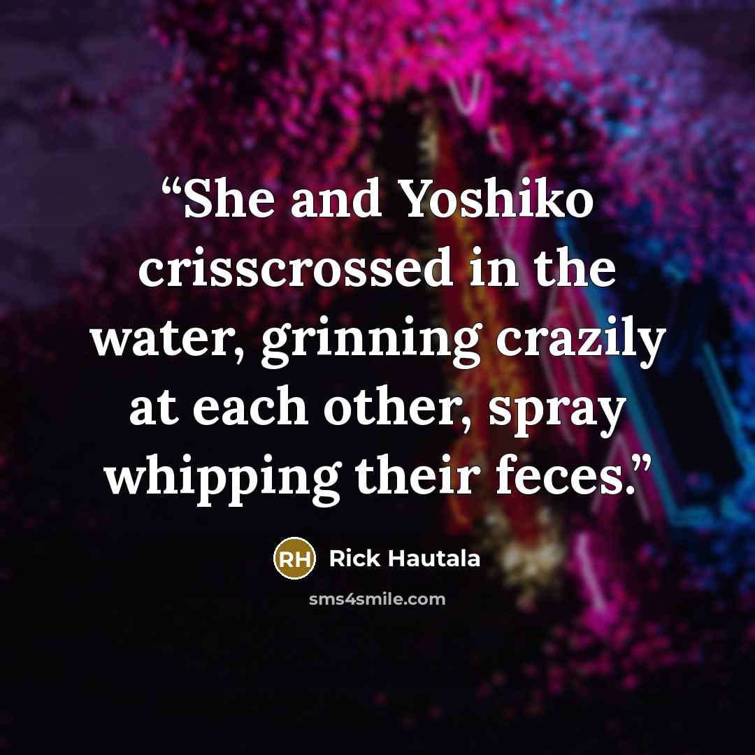 “She and Yoshiko crisscrossed in the water, grinning crazily at each other, spray whipping their feces.” quote by Rick Hautala