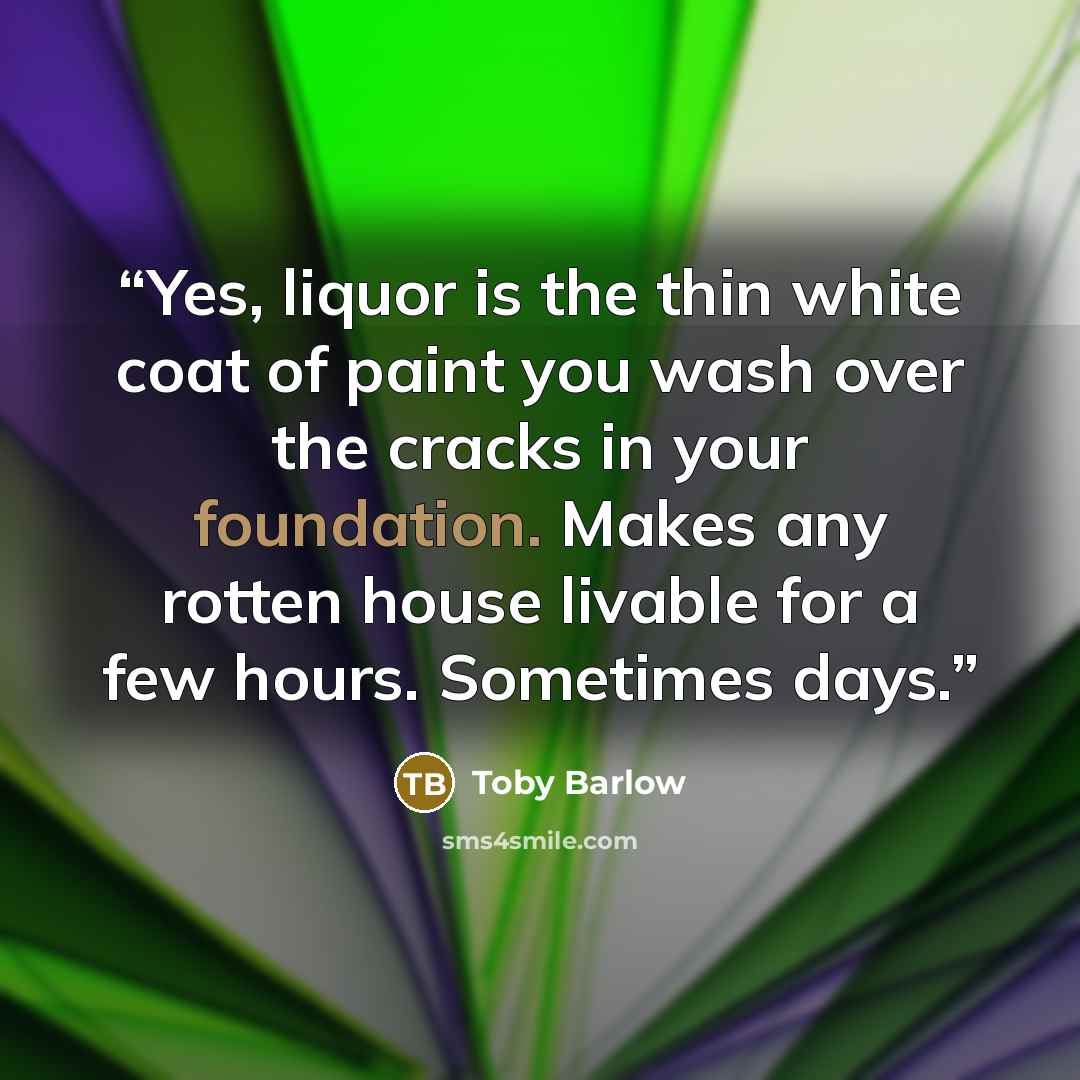 “Yes, liquor is the thin white coat of paint you wash over the cracks in your foundation. Makes any rotten house livable for a few hours. Sometimes days.” quote by Toby Barlow
