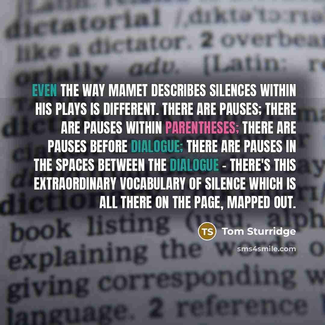 “Even the way Mamet describes silences within his plays is different. There are pauses; there are pauses within parentheses; there are pauses before dialogue; there are pauses in the spaces between the dialogue - there's this extraordinary vocabulary of silence which is all there on the page…” quote by Tom Sturridge