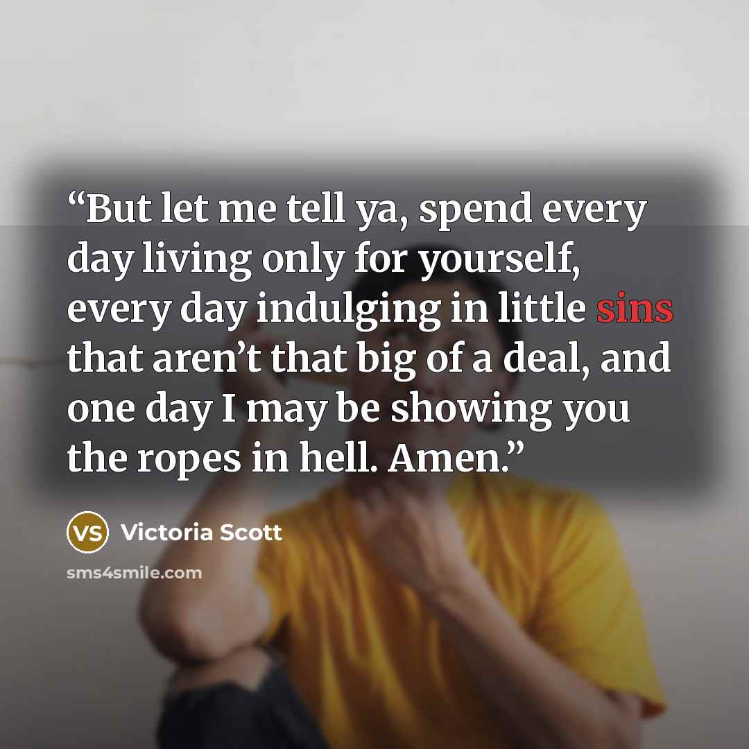 “But let me tell ya, spend every day living only for yourself, every day indulging in little sins that aren’t that big of a deal, and one day I may be showing you the ropes in hell. Amen.” quote by Victoria Scott