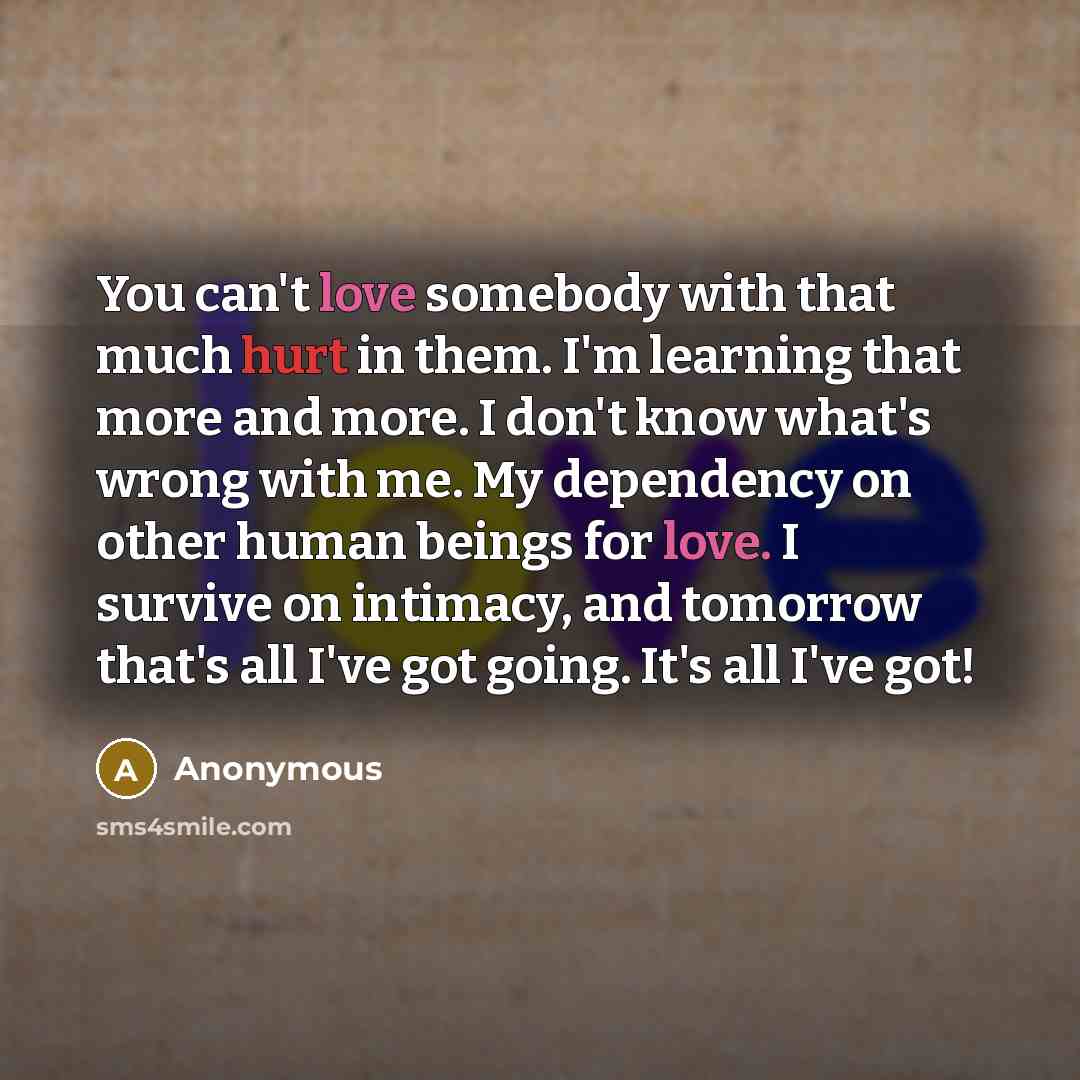 “You can't love somebody with that much hurt in them. I'm learning that more and more. I don't know what's wrong with me. My dependency on other human beings for love. I survive on intimacy, and tomorrow that's all I've got going. It's all I've got!” quote by Anonymous