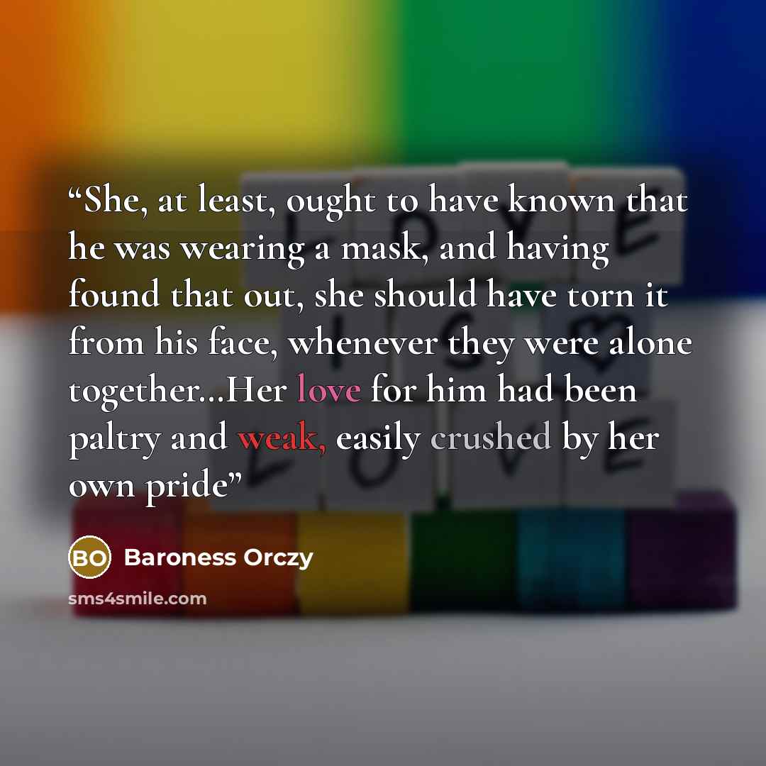 “She, at least, ought to have known that he was wearing a mask, and having found that out, she should have torn it from his face, whenever they were alone together…Her love for him had been paltry and weak, easily crushed by her own pride” quote by Baroness Orczy