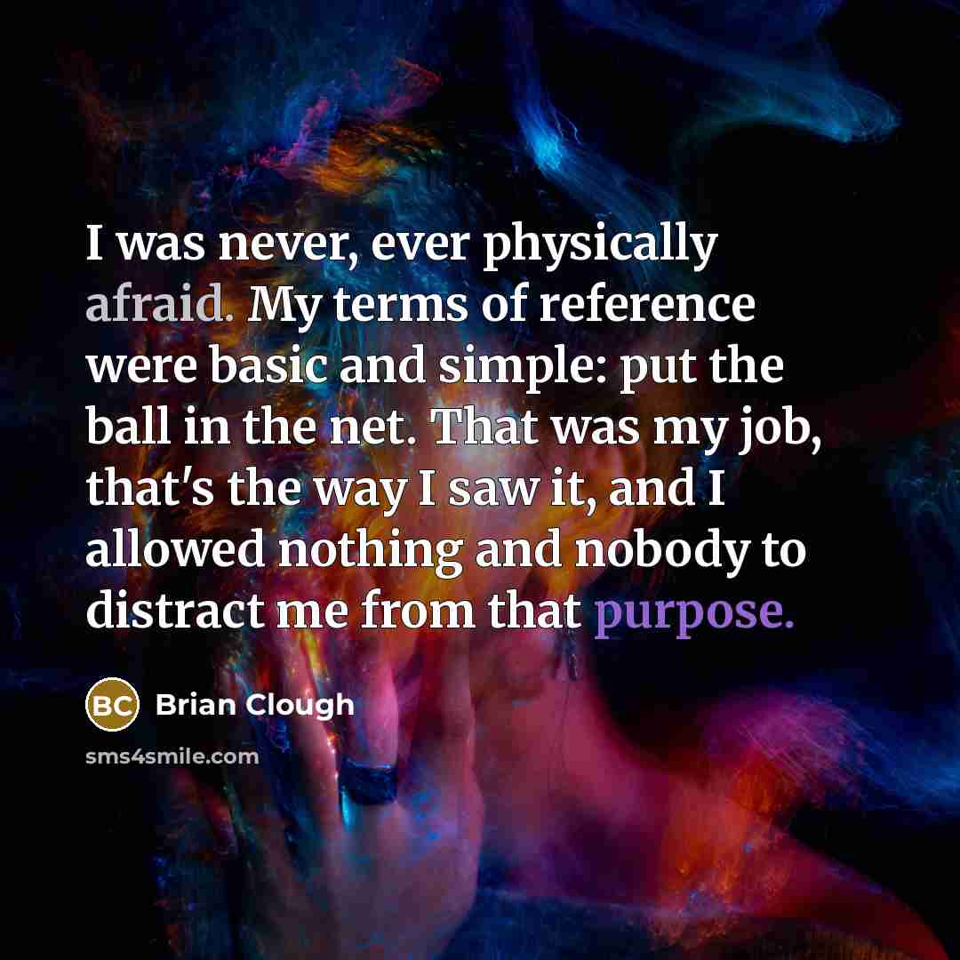 “I was never, ever physically afraid. My terms of reference were basic and simple: put the ball in the net. That was my job, that's the way I saw it, and I allowed nothing and nobody to distract me from that purpose.” quote by Brian Clough
