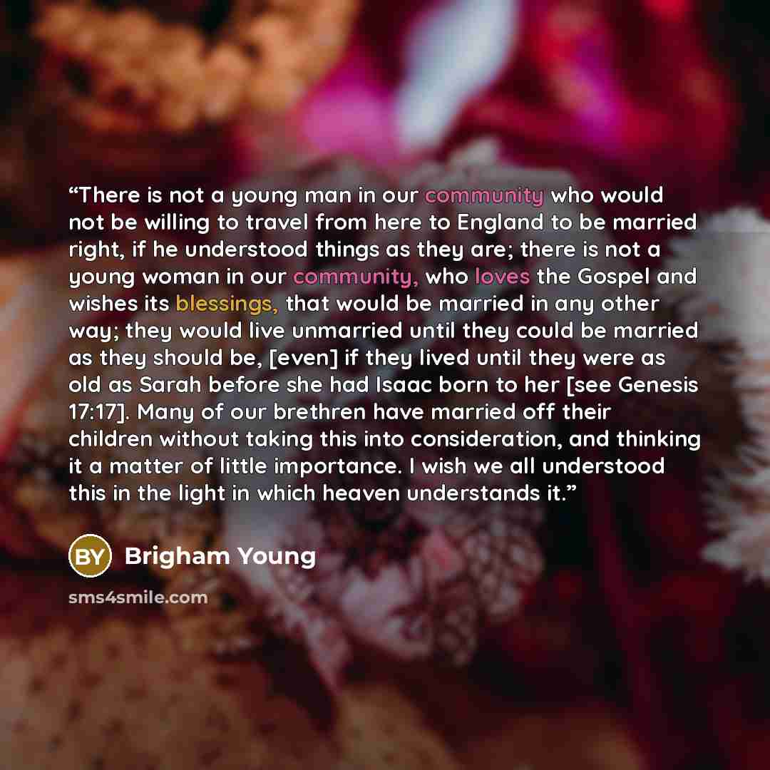 “There is not a young man in our community who would not be willing to travel from here to England to be married right, if he understood things as they are; there is not a young woman in our community, who loves the Gospel and wishes its blessings, that would be married in any other way; they would…” quote by Brigham Young