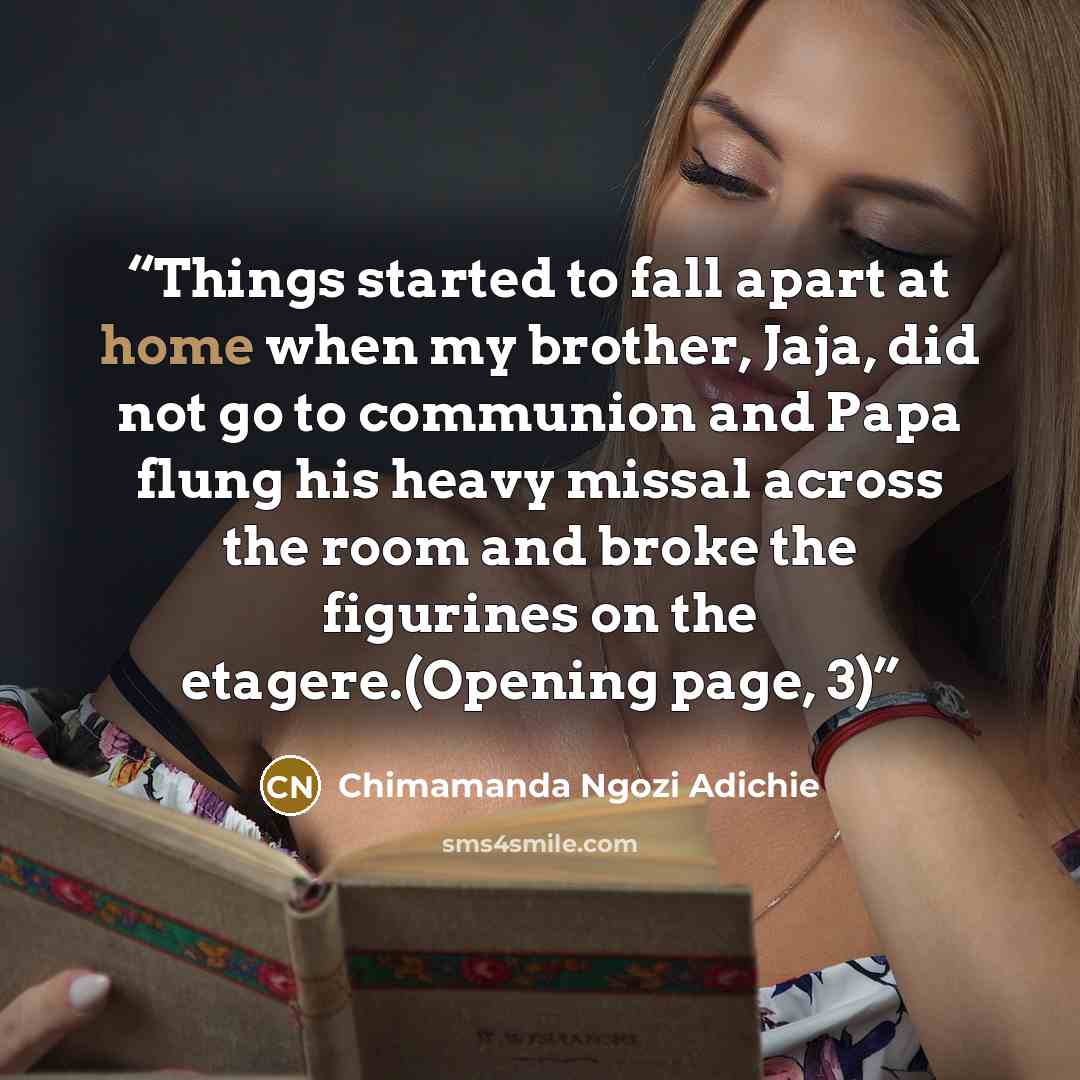 “Things started to fall apart at home when my brother, Jaja, did not go to communion and Papa flung his heavy missal across the room and broke the figurines on the etagere.(Opening page, 3)” quote by Chimamanda Ngozi Adichie