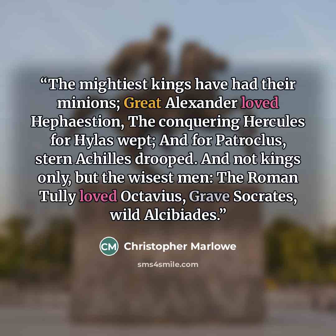 “The mightiest kings have had their minions; Great Alexander loved Hephaestion, The conquering Hercules for Hylas wept; And for Patroclus, stern Achilles drooped. And not kings only, but the wisest men: The Roman Tully loved Octavius, Grave Socrates, wild Alcibiades.” quote by Christopher Marlowe