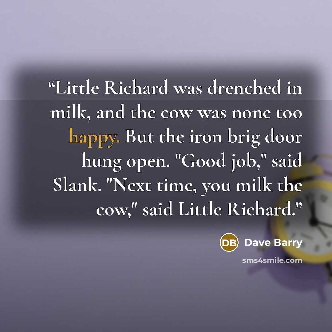 “Little Richard was drenched in milk, and the cow was none too happy. But the iron brig door hung open. "Good job," said Slank. "Next time, you milk the cow," said Little Richard.” quote by Dave Barry