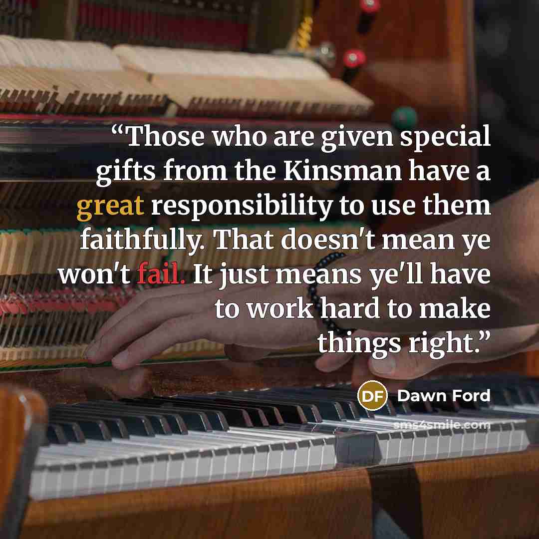 “Those who are given special gifts from the Kinsman have a great responsibility to use them faithfully. That doesn't mean ye won't fail. It just means ye'll have to work hard to make things right.” quote by Dawn Ford