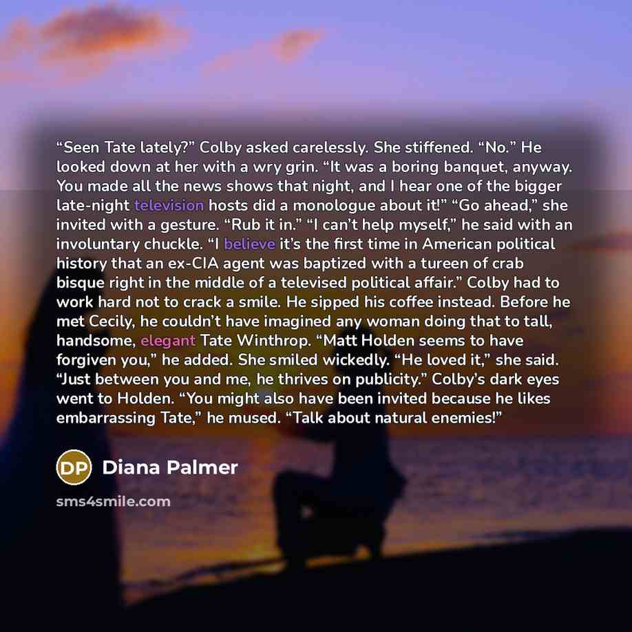 “Seen Tate lately?” Colby asked carelessly. She stiffened. “No.” He looked down at her with a wry grin. “It was a boring banquet, anyway. You made all the news shows that night, and I hear one of the bigger late-night television hosts did a monologue about it!” “Go ahead,” she invited with a…” quote by Diana Palmer