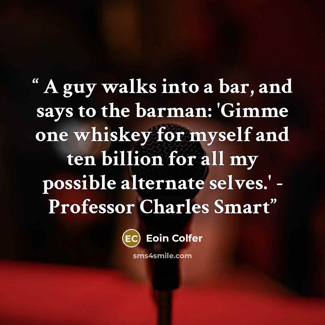 “A guy walks into a bar, and says to the barman: 'Gimme one whiskey for myself and ten billion for all my possible alternate selves.' - Professor Charles Smart” quote by Eoin Colfer