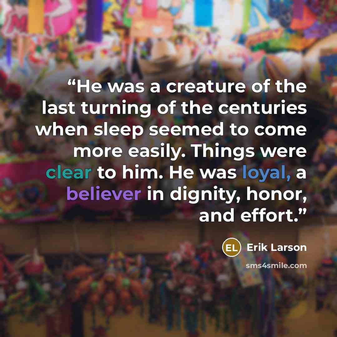 “He was a creature of the last turning of the centuries when sleep seemed to come more easily. Things were clear to him. He was loyal, a believer in dignity, honor, and effort.” quote by Erik Larson