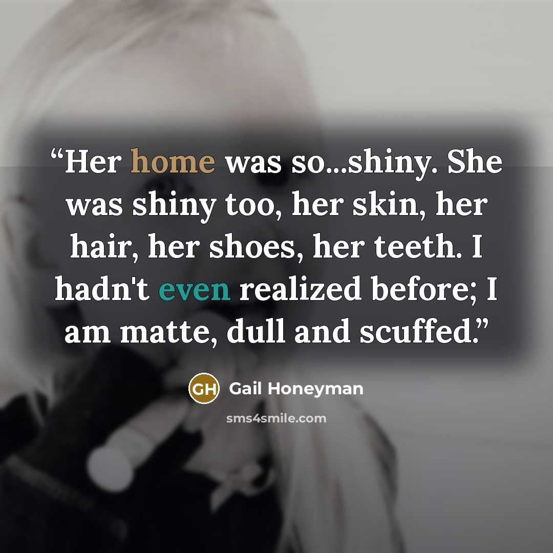 “Her home was so...shiny. She was shiny too, her skin, her hair, her shoes, her teeth. I hadn't even realized before; I am matte, dull and scuffed.” quote by Gail Honeyman