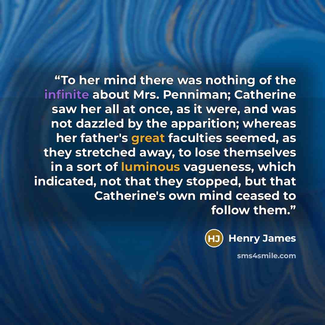 “To her mind there was nothing of the infinite about Mrs. Penniman; Catherine saw her all at once, as it were, and was not dazzled by the apparition; whereas her father's great faculties seemed, as they stretched away, to lose themselves in a sort of luminous vagueness, which indicated, not that…” quote by Henry James