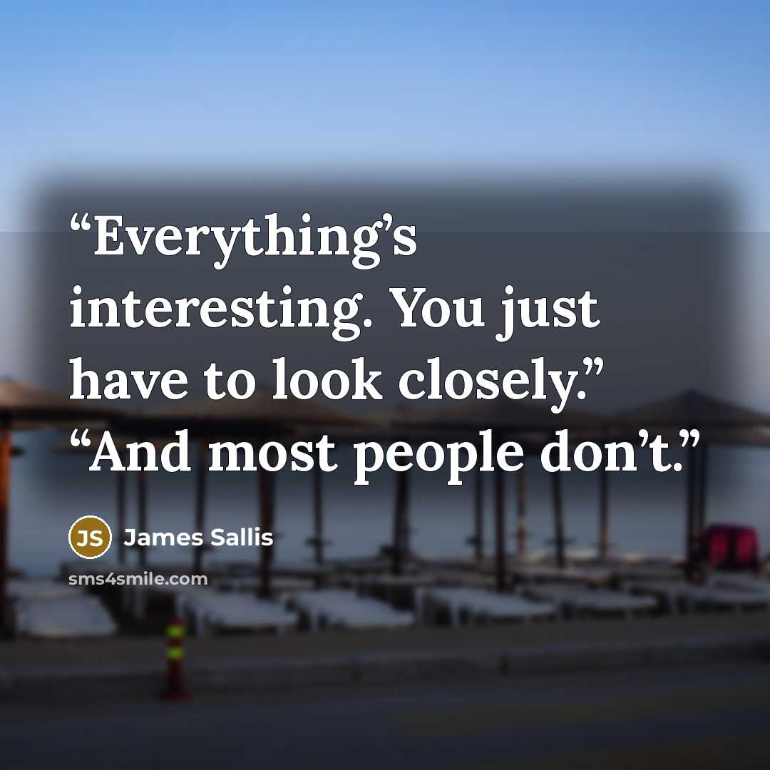 “Everything’s interesting. You just have to look closely.” “And most people don’t.” quote by James Sallis