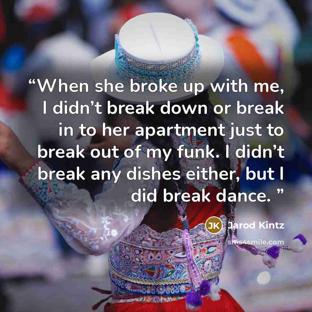 “When she broke up with me, I didn’t break down or break in to her apartment just to break out of my funk. I didn’t break any dishes either, but I did break dance.” quote by Jarod Kintz