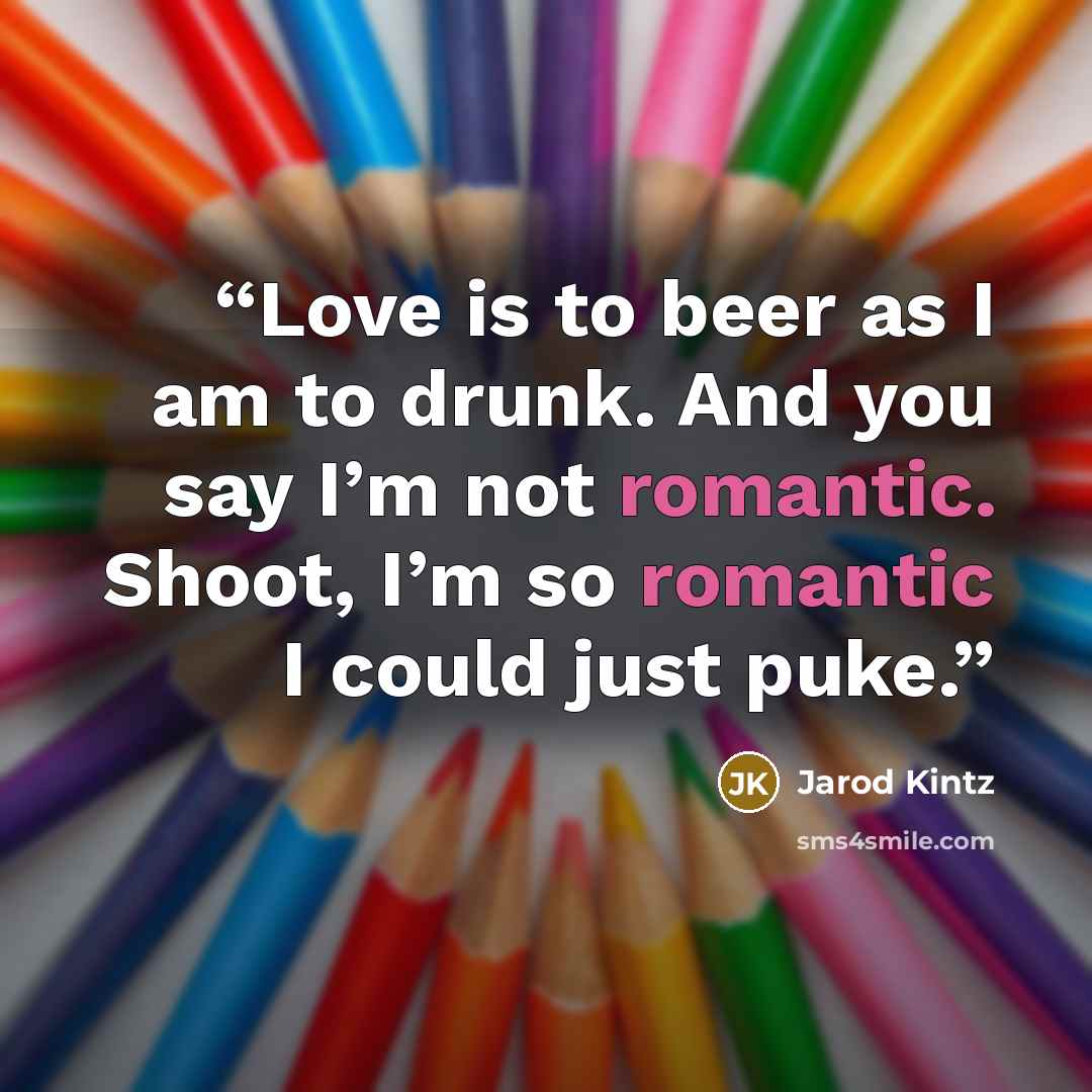 “Love is to beer as I am to drunk. And you say I’m not romantic. Shoot, I’m so romantic I could just puke.” quote by Jarod Kintz
