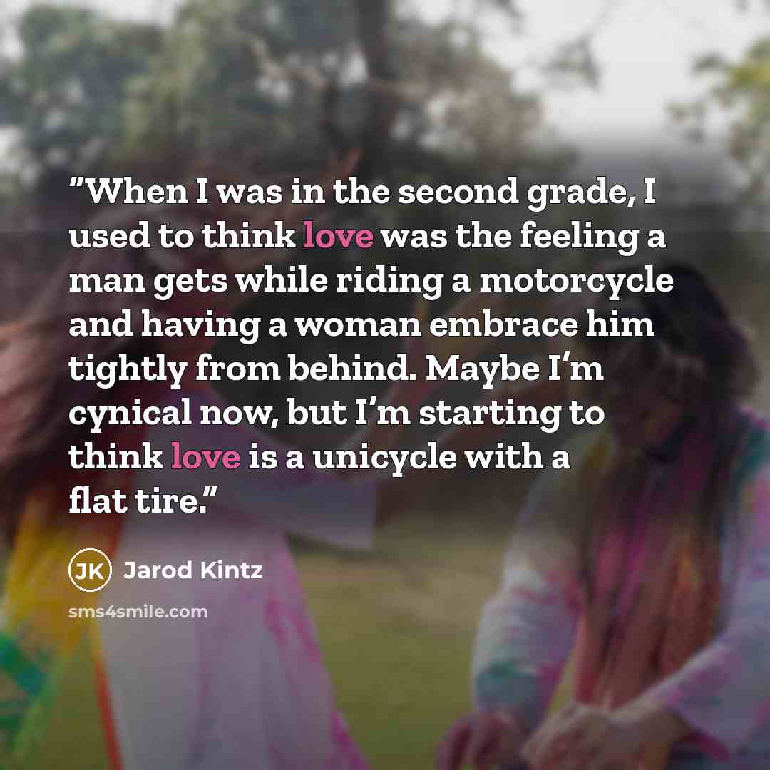 “When I was in the second grade, I used to think love was the feeling a man gets while riding a motorcycle and having a woman embrace him tightly from behind. Maybe I’m cynical now, but I’m starting to think love is a unicycle with a flat tire.” quote by Jarod Kintz