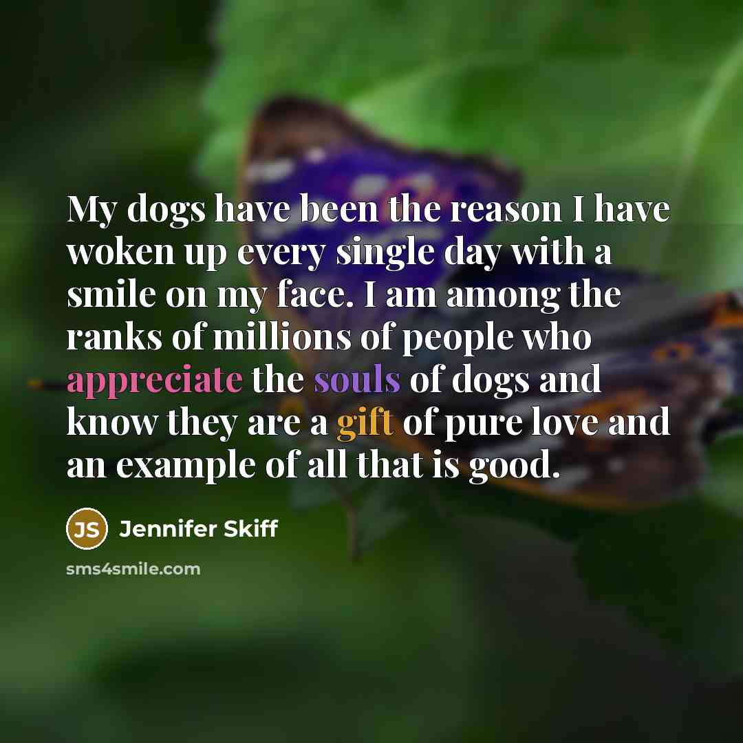 “My dogs have been the reason I have woken up every single day with a smile on my face. I am among the ranks of millions of people who appreciate the souls of dogs and know they are a gift of pure love and an example of all that is good.” quote by Jennifer Skiff