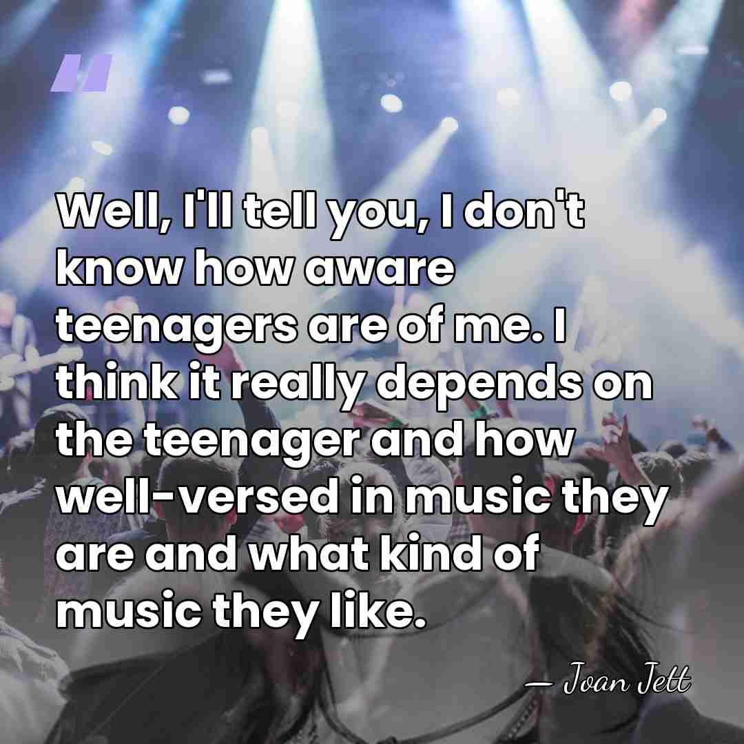 Well, I'll tell you, I don't know how aware teenagers are of&hellip; - Joan Jett