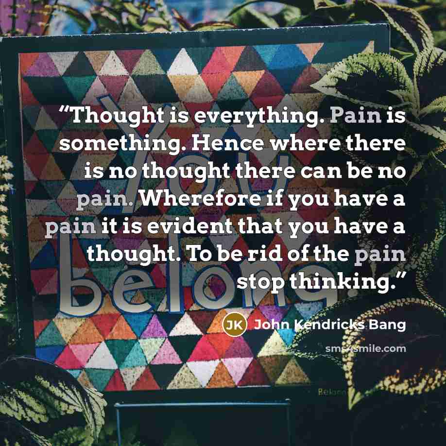 “Thought is everything. Pain is something. Hence where there is no thought there can be no pain. Wherefore if you have a pain it is evident that you have a thought. To be rid of the pain stop thinking.” quote by John Kendricks Bang