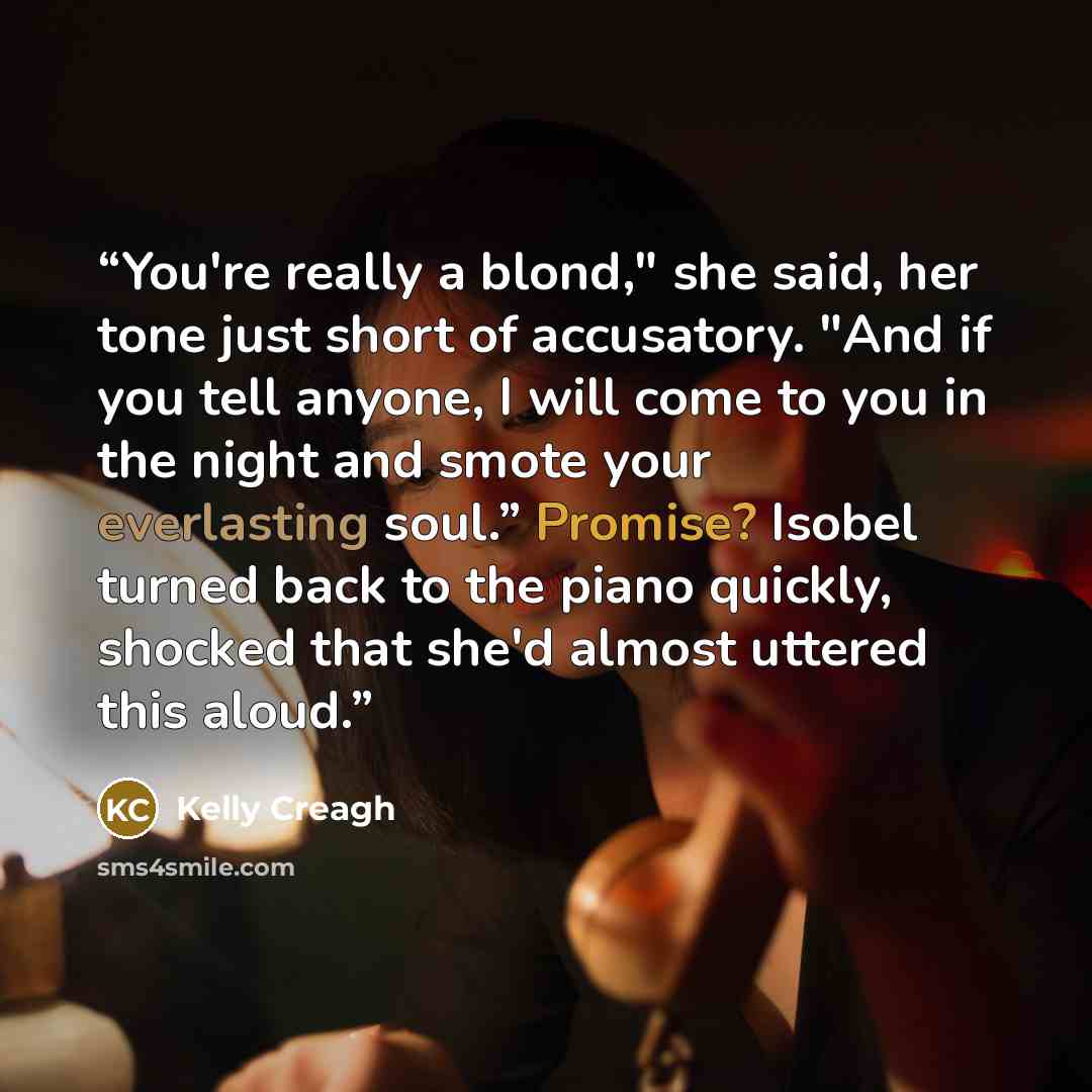 “You're really a blond," she said, her tone just short of accusatory. "And if you tell anyone, I will come to you in the night and smote your everlasting soul.” Promise? Isobel turned back to the piano quickly, shocked that she'd almost uttered this aloud.” quote by Kelly Creagh