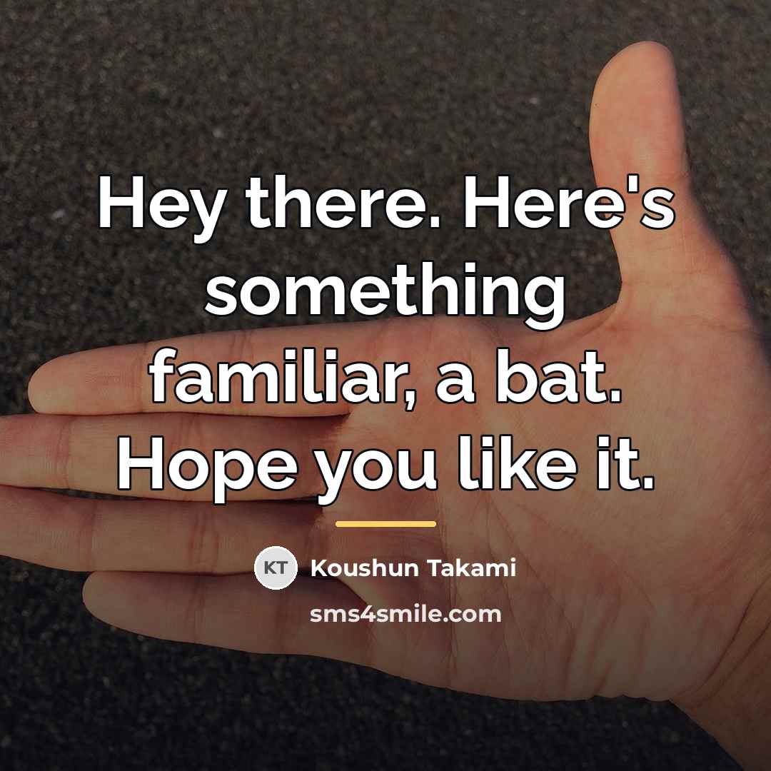 “Hey there. Here's something familiar, a bat. Hope you like…” quote by Koushun Takami