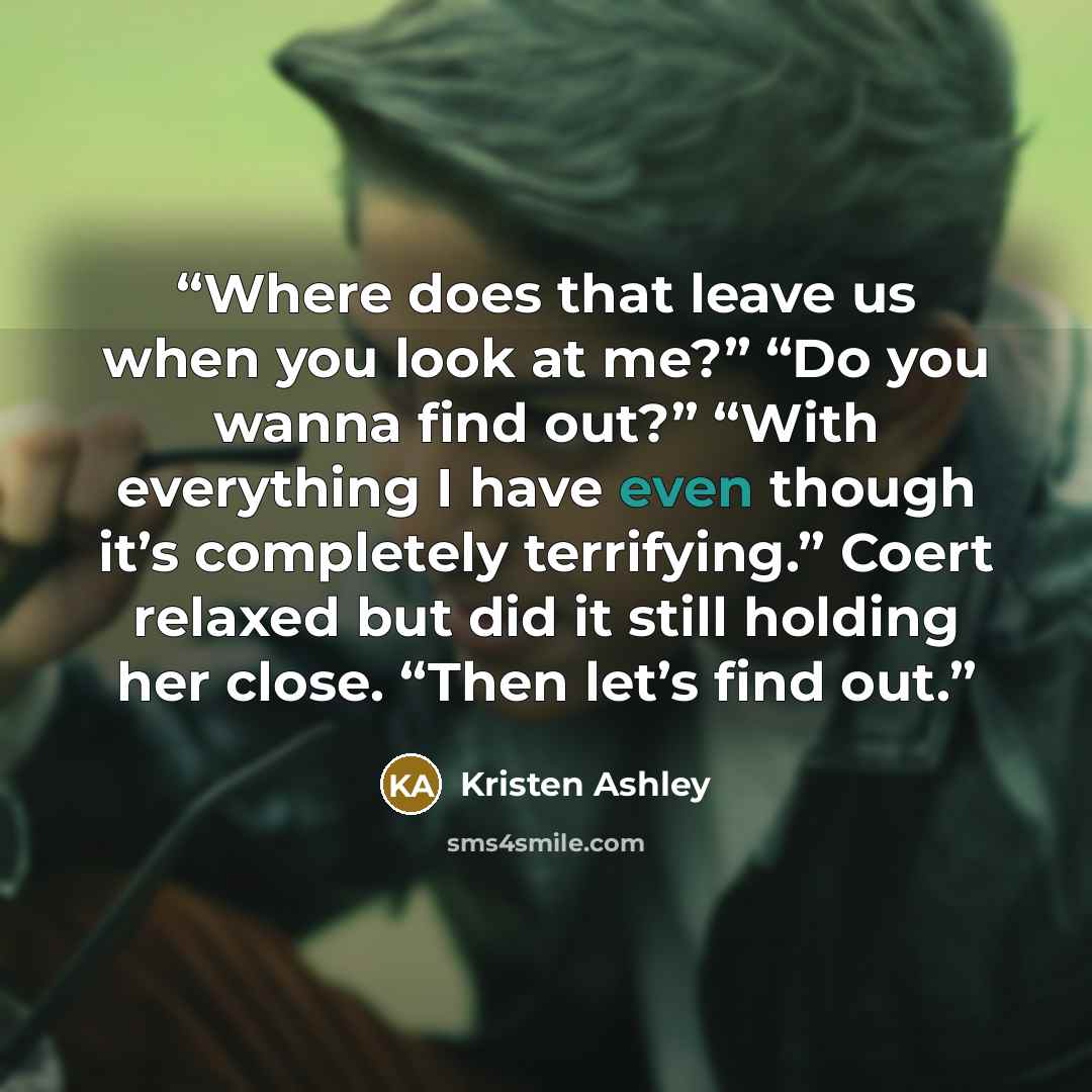 “Where does that leave us when you look at me?” “Do you wanna find out?” “With everything I have even though it’s completely terrifying.” Coert relaxed but did it still holding her close. “Then let’s find out.” quote by Kristen Ashley