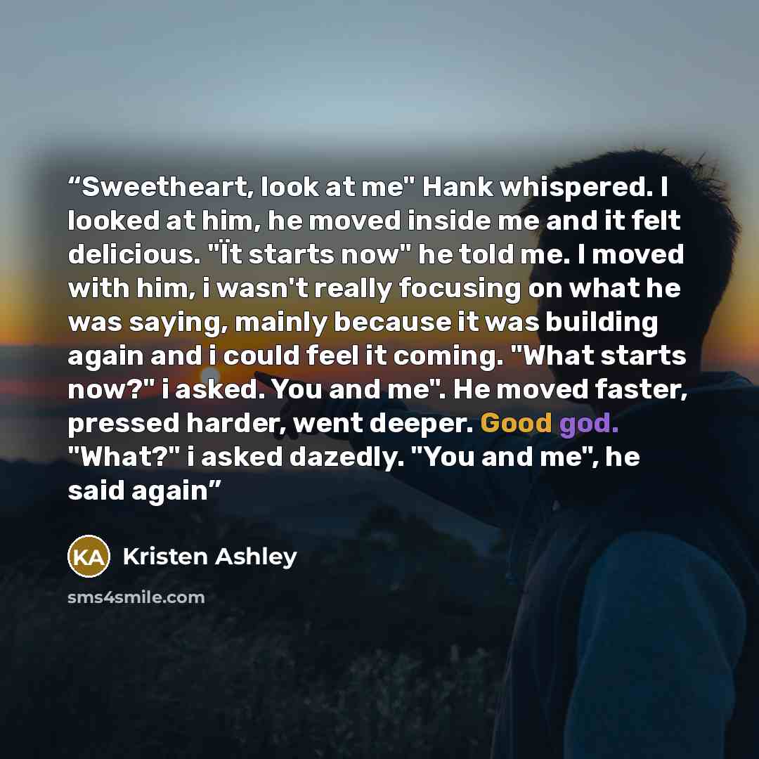 “Sweetheart, look at me" Hank whispered. I looked at him, he moved inside me and it felt delicious. "Ït starts now" he told me. I moved with him, i wasn't really focusing on what he was saying, mainly because it was building again and i could feel it coming. "What starts now?" i asked. You and me"…” quote by Kristen Ashley