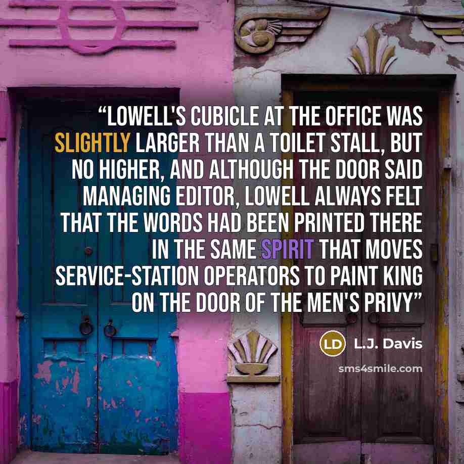 “Lowell's cubicle at the office was slightly larger than a toilet stall, but no higher, and although the door said MANAGING EDITOR, Lowell always felt that the words had been printed there in the same spirit that moves service-station operators to paint KING on the door of the men's privy” quote by L.J. Davis