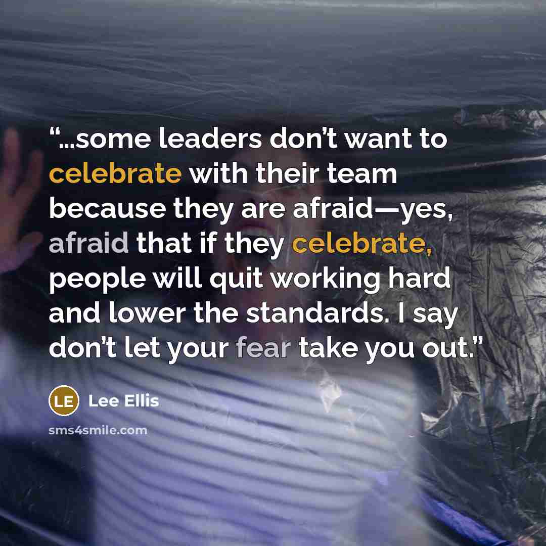 “…some leaders don’t want to celebrate with their team because they are afraid—yes, afraid that if they celebrate, people will quit working hard and lower the standards. I say don’t let your fear take you out.” quote by Lee Ellis