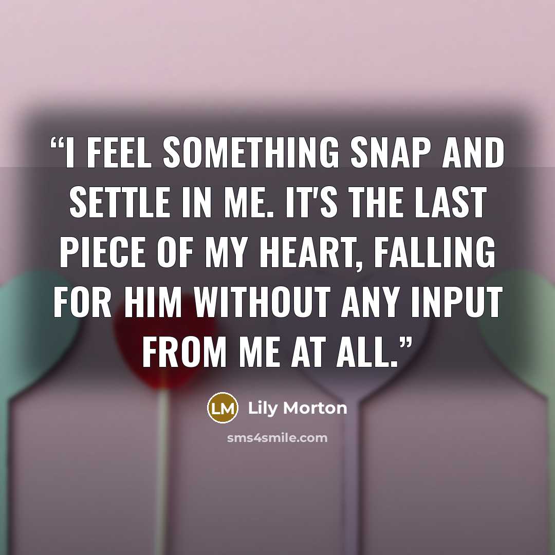 “I feel something snap and settle in me. It's the last piece of my heart, falling for him without any input from me at all.” quote by Lily Morton