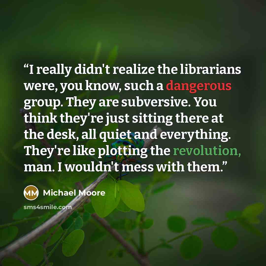 “I really didn't realize the librarians were, you know, such a dangerous group. They are subversive. You think they're just sitting there at the desk, all quiet and everything. They're like plotting the revolution, man. I wouldn't mess with them.” quote by Michael Moore